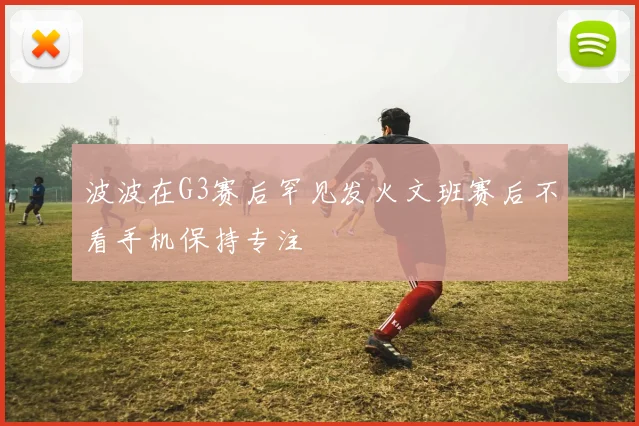波波在G3赛后罕见发火文班赛后不看手机保持专注