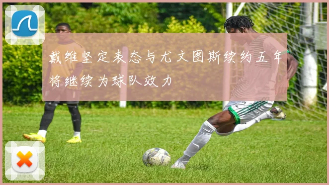 戴维坚定表态与尤文图斯续约五年将继续为球队效力