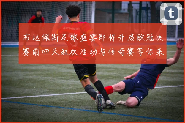 布达佩斯足球盛宴即将开启欧冠决赛前四天狂欢活动与传奇赛等你来参与