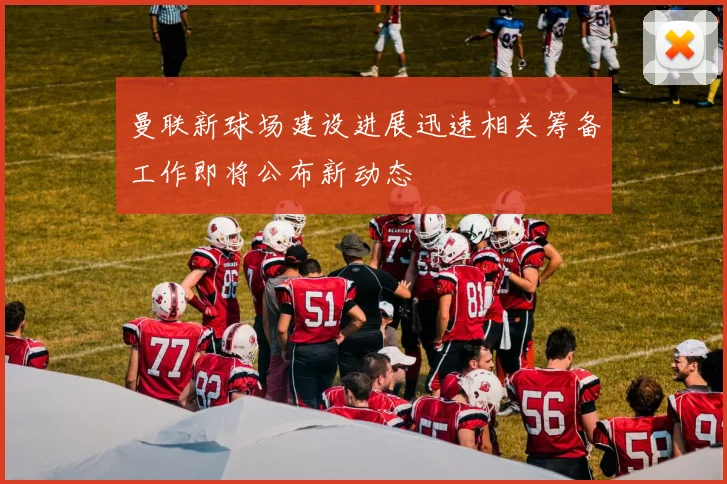 曼联新球场建设进展迅速相关筹备工作即将公布新动态