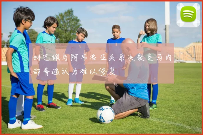 姆巴佩与阿韦洛亚关系决裂皇马内部普遍认为难以修复