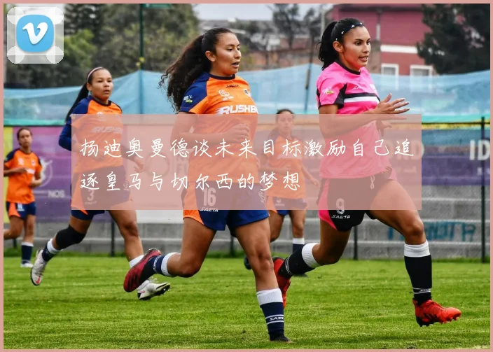 扬迪奥曼德谈未来目标激励自己追逐皇马与切尔西的梦想