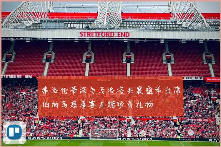 弗洛伦蒂诺与马洛塔共襄盛举出席伯纳乌慈善赛互赠珍贵礼物