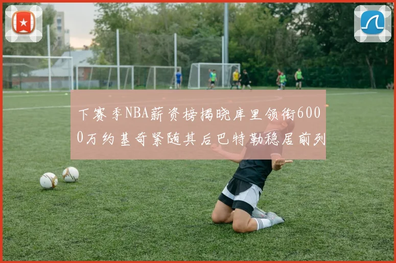 下赛季NBA薪资榜揭晓库里领衔6000万约基奇紧随其后巴特勒稳居前列