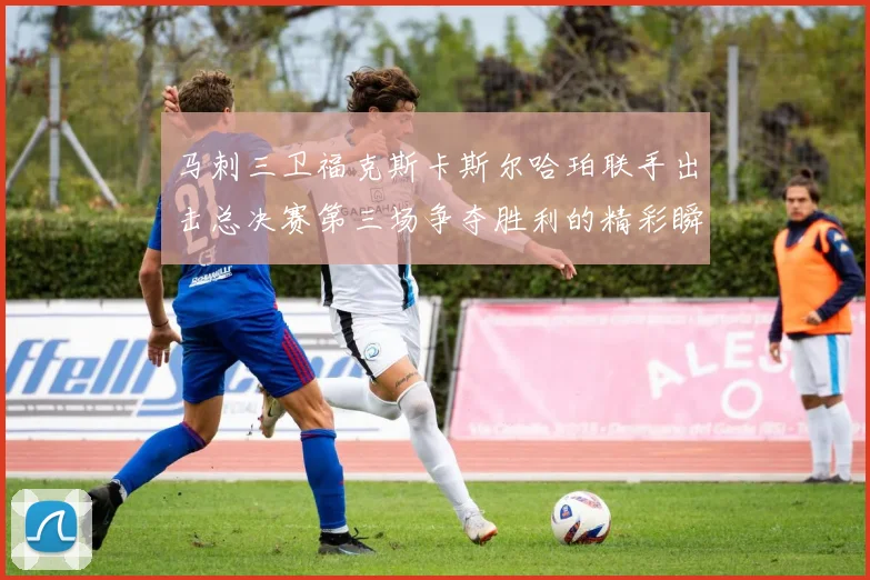 马刺三卫福克斯卡斯尔哈珀联手出击总决赛第三场争夺胜利的精彩瞬间