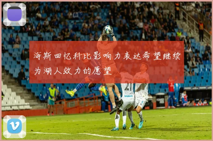 海斯回忆科比影响力表达希望继续为湖人效力的愿望