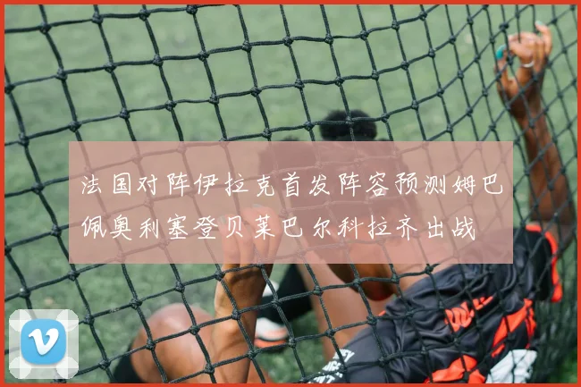 法国对阵伊拉克首发阵容预测姆巴佩奥利塞登贝莱巴尔科拉齐出战