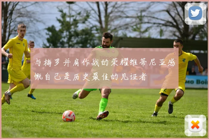 与梅罗并肩作战的荣耀维蒂尼亚感慨自己是历史最佳的见证者