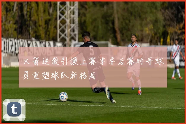 火箭逆袭引援上赛季季后赛对手球员重塑球队新格局